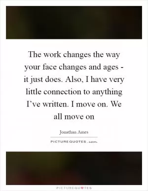 The work changes the way your face changes and ages - it just does. Also, I have very little connection to anything I’ve written. I move on. We all move on Picture Quote #1