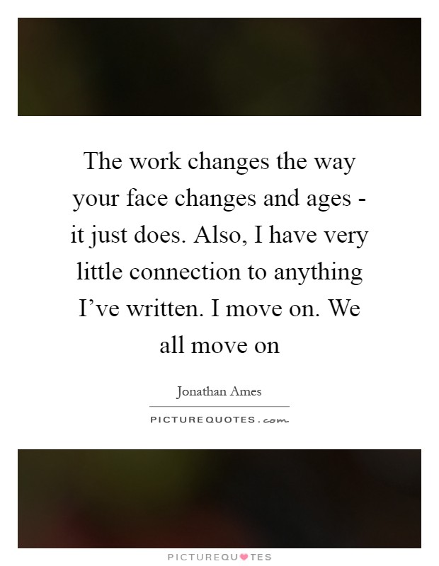 The work changes the way your face changes and ages - it just does. Also, I have very little connection to anything I've written. I move on. We all move on Picture Quote #1