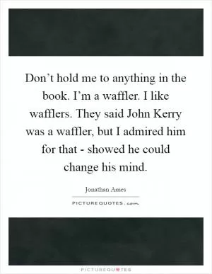 Don’t hold me to anything in the book. I’m a waffler. I like wafflers. They said John Kerry was a waffler, but I admired him for that - showed he could change his mind Picture Quote #1