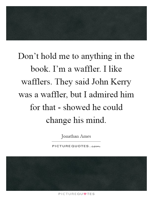 Don't hold me to anything in the book. I'm a waffler. I like wafflers. They said John Kerry was a waffler, but I admired him for that - showed he could change his mind Picture Quote #1