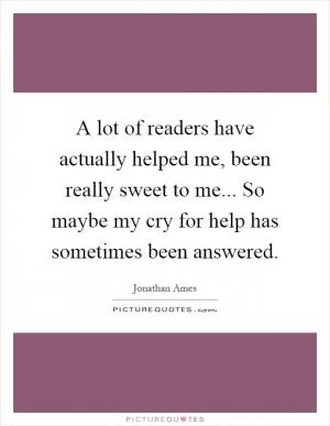 A lot of readers have actually helped me, been really sweet to me... So maybe my cry for help has sometimes been answered Picture Quote #1