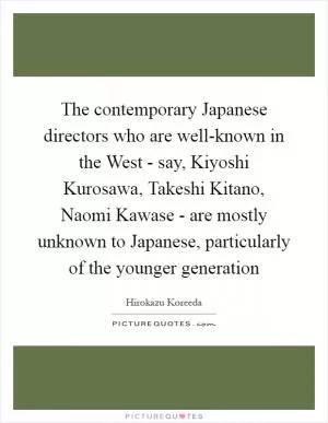 The contemporary Japanese directors who are well-known in the West - say, Kiyoshi Kurosawa, Takeshi Kitano, Naomi Kawase - are mostly unknown to Japanese, particularly of the younger generation Picture Quote #1