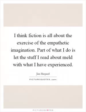 I think fiction is all about the exercise of the empathetic imagination. Part of what I do is let the stuff I read about meld with what I have experienced Picture Quote #1