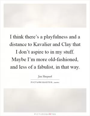 I think there’s a playfulness and a distance to Kavalier and Clay that I don’t aspire to in my stuff. Maybe I’m more old-fashioned, and less of a fabulist, in that way Picture Quote #1