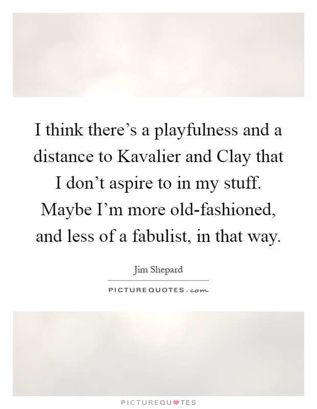 I think there's a playfulness and a distance to Kavalier and Clay that I don't aspire to in my stuff. Maybe I'm more old-fashioned, and less of a fabulist, in that way Picture Quote #1
