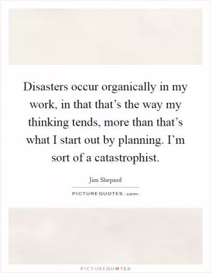 Disasters occur organically in my work, in that that’s the way my thinking tends, more than that’s what I start out by planning. I’m sort of a catastrophist Picture Quote #1