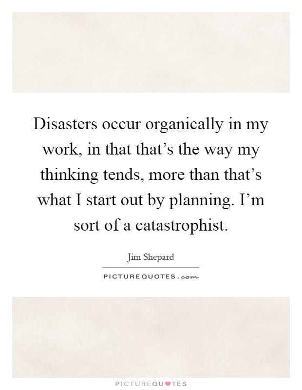 Disasters occur organically in my work, in that that's the way my thinking tends, more than that's what I start out by planning. I'm sort of a catastrophist Picture Quote #1