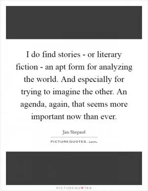 I do find stories - or literary fiction - an apt form for analyzing the world. And especially for trying to imagine the other. An agenda, again, that seems more important now than ever Picture Quote #1