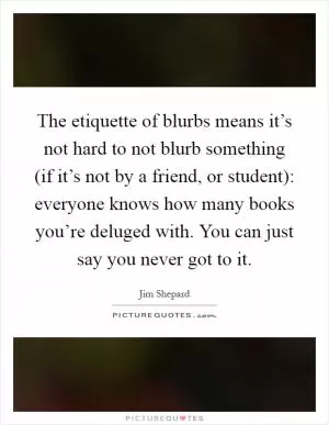 The etiquette of blurbs means it’s not hard to not blurb something (if it’s not by a friend, or student): everyone knows how many books you’re deluged with. You can just say you never got to it Picture Quote #1
