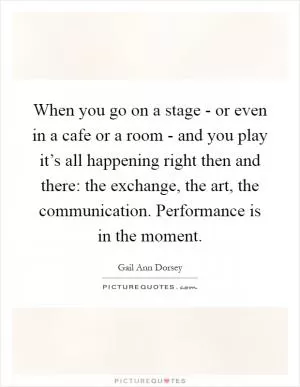 When you go on a stage - or even in a cafe or a room - and you play it’s all happening right then and there: the exchange, the art, the communication. Performance is in the moment Picture Quote #1