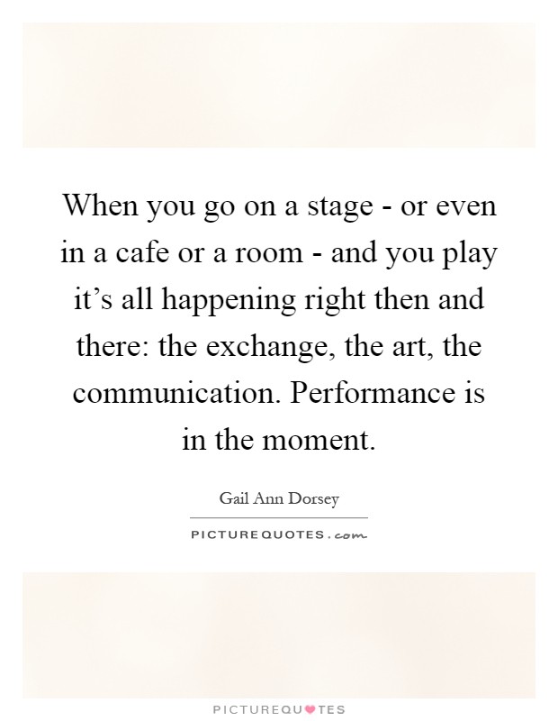 When you go on a stage - or even in a cafe or a room - and you play it's all happening right then and there: the exchange, the art, the communication. Performance is in the moment Picture Quote #1
