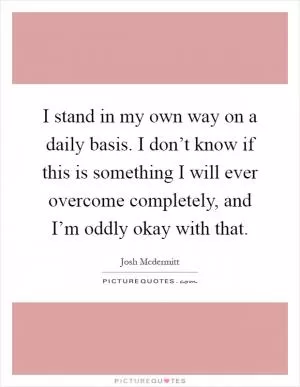 I stand in my own way on a daily basis. I don’t know if this is something I will ever overcome completely, and I’m oddly okay with that Picture Quote #1