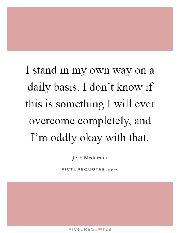 I stand in my own way on a daily basis. I don't know if this is something I will ever overcome completely, and I'm oddly okay with that Picture Quote #1
