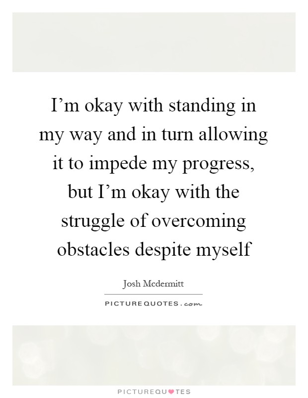 I'm okay with standing in my way and in turn allowing it to impede my progress, but I'm okay with the struggle of overcoming obstacles despite myself Picture Quote #1