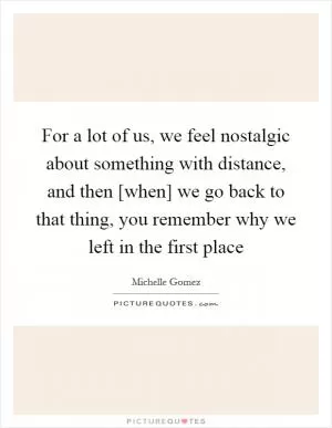For a lot of us, we feel nostalgic about something with distance, and then [when] we go back to that thing, you remember why we left in the first place Picture Quote #1