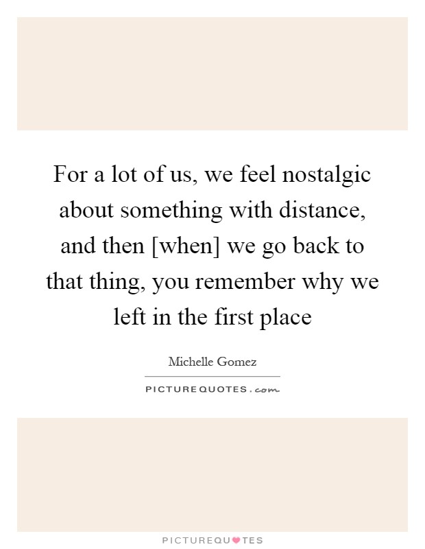 For a lot of us, we feel nostalgic about something with distance, and then [when] we go back to that thing, you remember why we left in the first place Picture Quote #1
