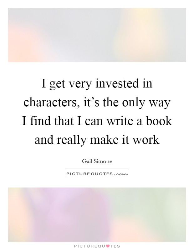 I get very invested in characters, it's the only way I find that I can write a book and really make it work Picture Quote #1