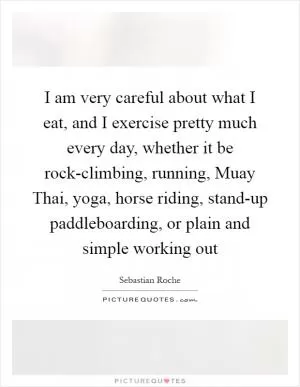 I am very careful about what I eat, and I exercise pretty much every day, whether it be rock-climbing, running, Muay Thai, yoga, horse riding, stand-up paddleboarding, or plain and simple working out Picture Quote #1