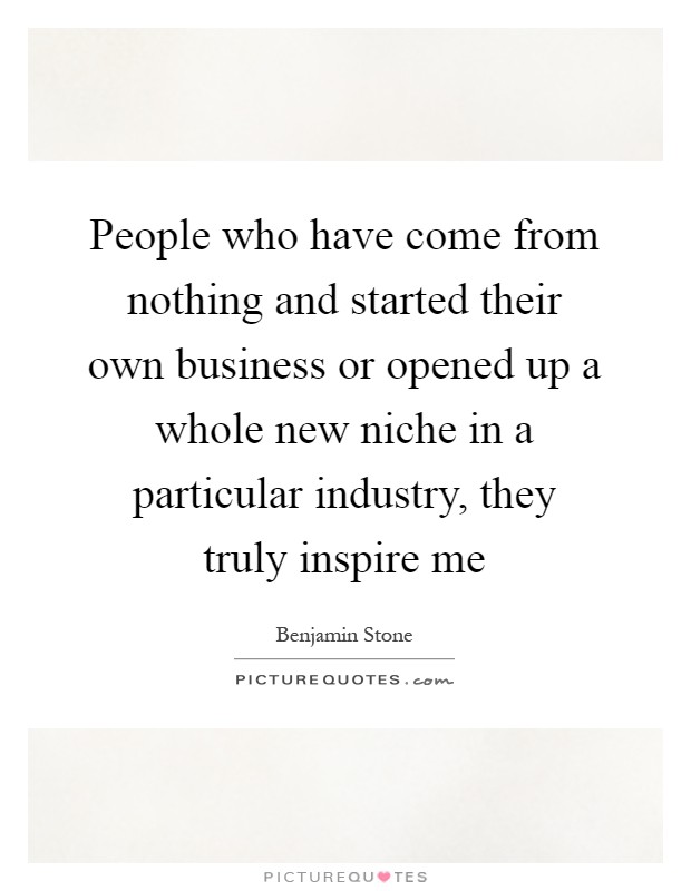 People who have come from nothing and started their own business or opened up a whole new niche in a particular industry, they truly inspire me Picture Quote #1