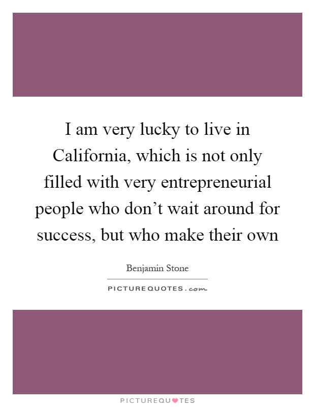 I am very lucky to live in California, which is not only filled with very entrepreneurial people who don't wait around for success, but who make their own Picture Quote #1