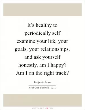 It’s healthy to periodically self examine your life, your goals, your relationships, and ask yourself honestly, am I happy? Am I on the right track? Picture Quote #1
