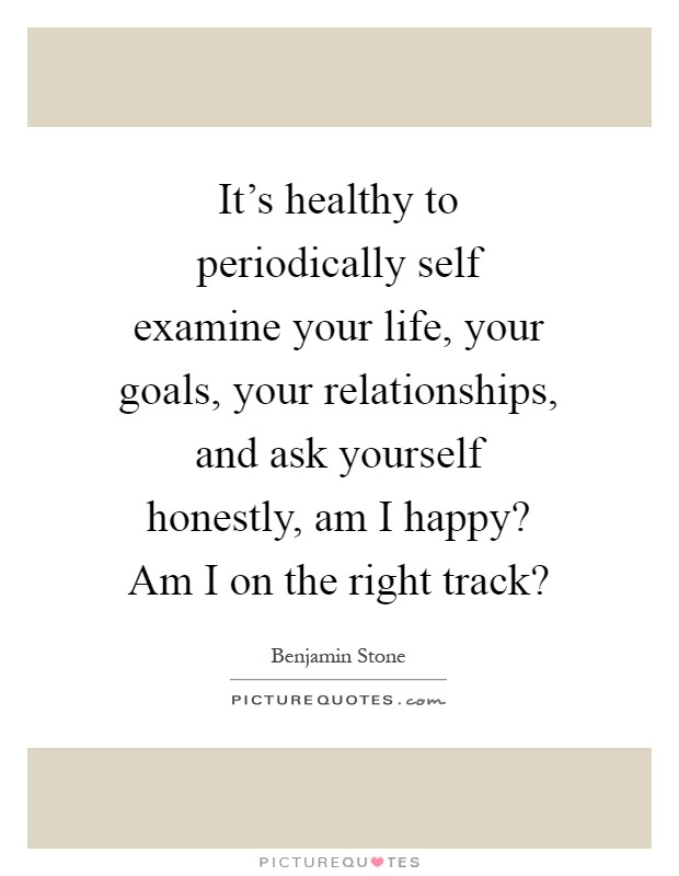It’s healthy to periodically self examine your life, your goals, your relationships, and ask yourself honestly, am I happy? Am I on the right track? Picture Quote #1