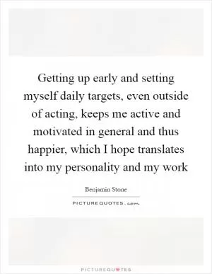 Getting up early and setting myself daily targets, even outside of acting, keeps me active and motivated in general and thus happier, which I hope translates into my personality and my work Picture Quote #1
