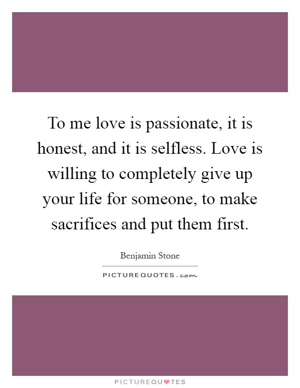 To me love is passionate, it is honest, and it is selfless. Love is willing to completely give up your life for someone, to make sacrifices and put them first Picture Quote #1