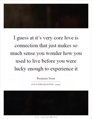 I guess at it’s very core love is connection that just makes so much sense you wonder how you used to live before you were lucky enough to experience it Picture Quote #1