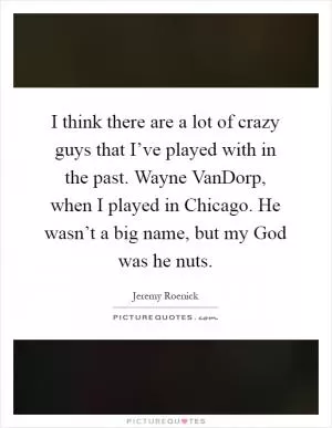 I think there are a lot of crazy guys that I’ve played with in the past. Wayne VanDorp, when I played in Chicago. He wasn’t a big name, but my God was he nuts Picture Quote #1