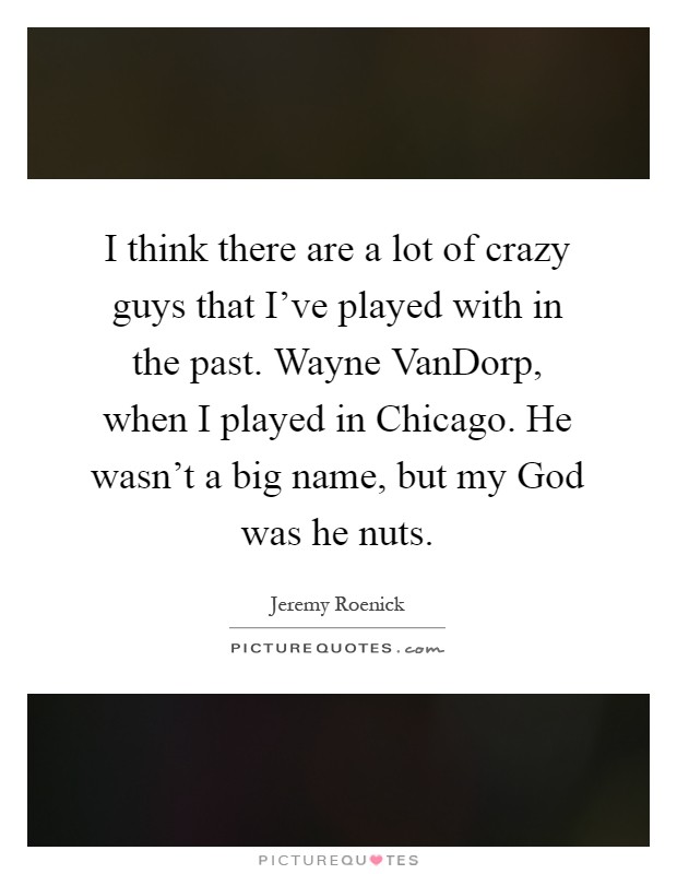 I think there are a lot of crazy guys that I've played with in the past. Wayne VanDorp, when I played in Chicago. He wasn't a big name, but my God was he nuts Picture Quote #1