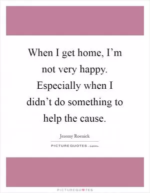 When I get home, I’m not very happy. Especially when I didn’t do something to help the cause Picture Quote #1