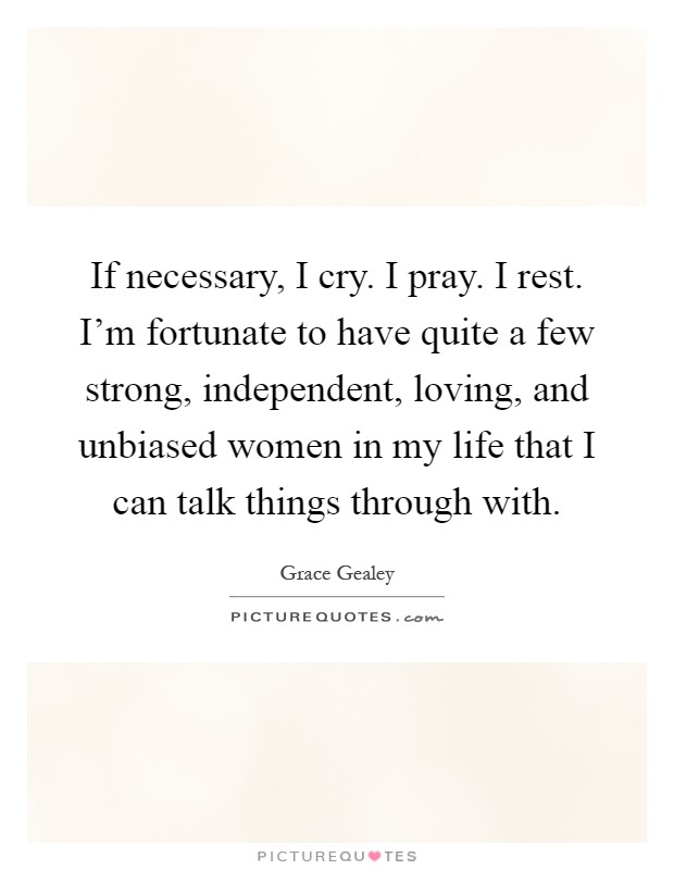 If necessary, I cry. I pray. I rest. I'm fortunate to have quite a few strong, independent, loving, and unbiased women in my life that I can talk things through with Picture Quote #1