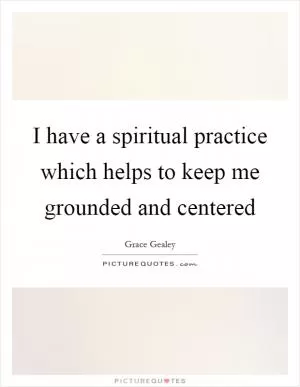 I have a spiritual practice which helps to keep me grounded and centered Picture Quote #1