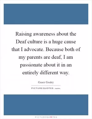 Raising awareness about the Deaf culture is a huge cause that I advocate. Because both of my parents are deaf, I am passionate about it in an entirely different way Picture Quote #1
