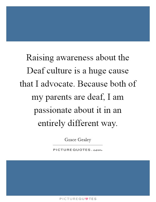 Raising awareness about the Deaf culture is a huge cause that I advocate. Because both of my parents are deaf, I am passionate about it in an entirely different way Picture Quote #1
