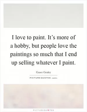 I love to paint. It’s more of a hobby, but people love the paintings so much that I end up selling whatever I paint Picture Quote #1