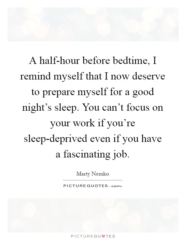 A half-hour before bedtime, I remind myself that I now deserve to prepare myself for a good night's sleep. You can't focus on your work if you're sleep-deprived even if you have a fascinating job Picture Quote #1