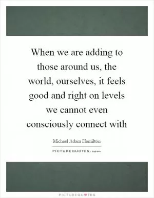 When we are adding to those around us, the world, ourselves, it feels good and right on levels we cannot even consciously connect with Picture Quote #1