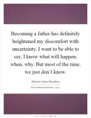 Becoming a father has definitely heightened my discomfort with uncertainty. I want to be able to say, I know what will happen, when, why. But most of the time, we just don’t know Picture Quote #1