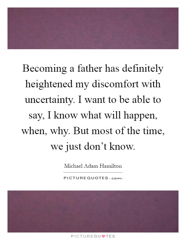 Becoming a father has definitely heightened my discomfort with uncertainty. I want to be able to say, I know what will happen, when, why. But most of the time, we just don't know Picture Quote #1