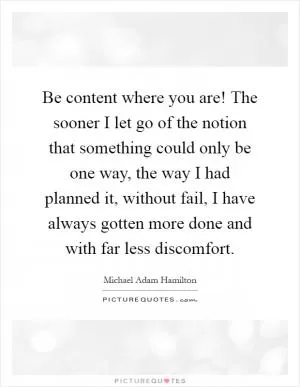 Be content where you are! The sooner I let go of the notion that something could only be one way, the way I had planned it, without fail, I have always gotten more done and with far less discomfort Picture Quote #1
