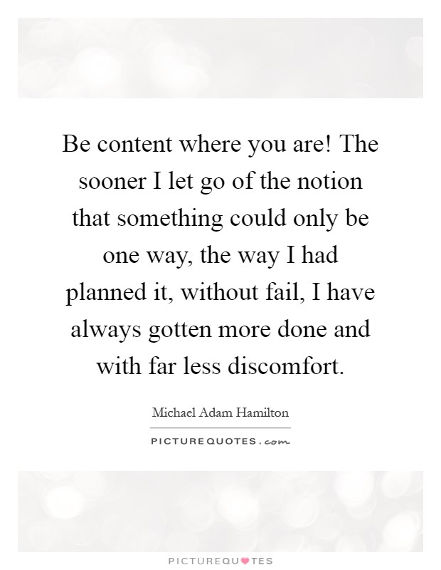 Be content where you are! The sooner I let go of the notion that something could only be one way, the way I had planned it, without fail, I have always gotten more done and with far less discomfort Picture Quote #1