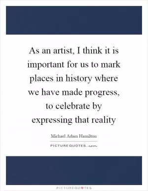 As an artist, I think it is important for us to mark places in history where we have made progress, to celebrate by expressing that reality Picture Quote #1