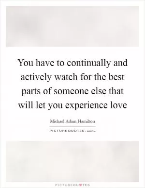 You have to continually and actively watch for the best parts of someone else that will let you experience love Picture Quote #1