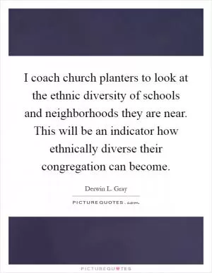 I coach church planters to look at the ethnic diversity of schools and neighborhoods they are near. This will be an indicator how ethnically diverse their congregation can become Picture Quote #1