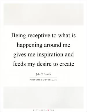 Being receptive to what is happening around me gives me inspiration and feeds my desire to create Picture Quote #1