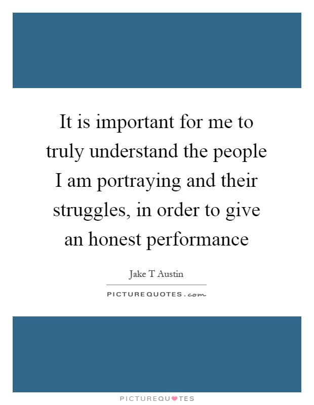 It is important for me to truly understand the people I am portraying and their struggles, in order to give an honest performance Picture Quote #1