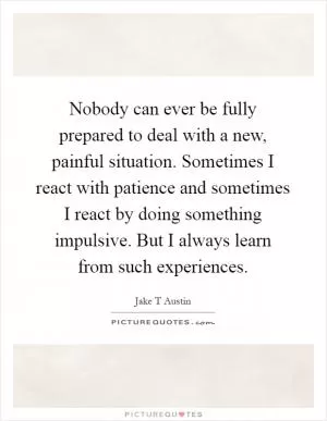 Nobody can ever be fully prepared to deal with a new, painful situation. Sometimes I react with patience and sometimes I react by doing something impulsive. But I always learn from such experiences Picture Quote #1