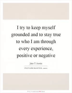 I try to keep myself grounded and to stay true to who I am through every experience, positive or negative Picture Quote #1